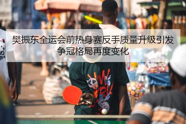 樊振东全运会前热身赛反手质量升级引发争冠格局再度变化